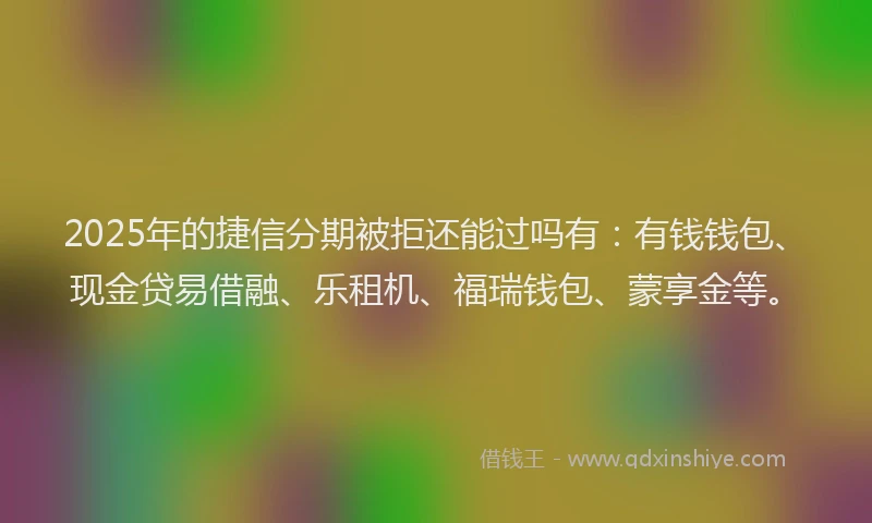 2025年的捷信分期被拒还能过吗有：有钱钱包、现金贷易借融、乐租机、福瑞钱包、蒙享金等。