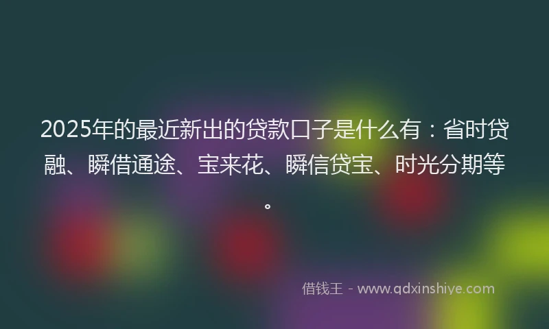 2025年的最近新出的贷款口子是什么有：省时贷融、瞬借通途、宝来花、瞬信贷宝、时光分期等。