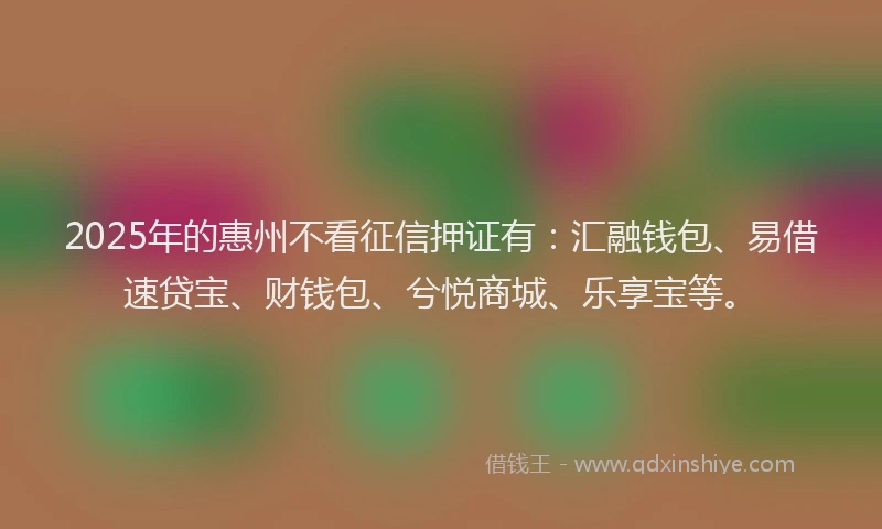 2025年的惠州不看征信押证有：汇融钱包、易借速贷宝、财钱包、兮悦商城、乐享宝等。