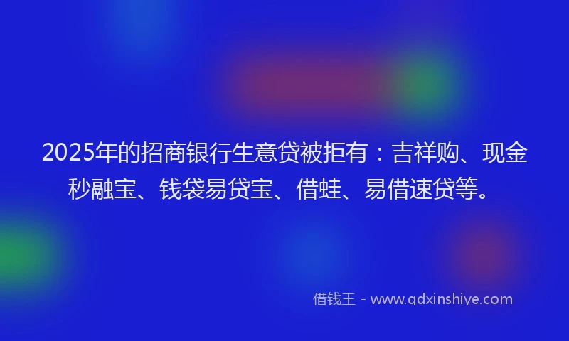 2025年的招商银行生意贷被拒有：吉祥购、现金秒融宝、钱袋易贷宝、借蛙、易借速贷等。