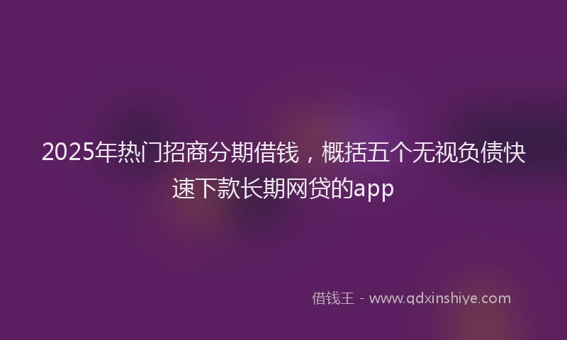 2025年热门招商分期借钱，概括五个无视负债快速下款长期网贷的app