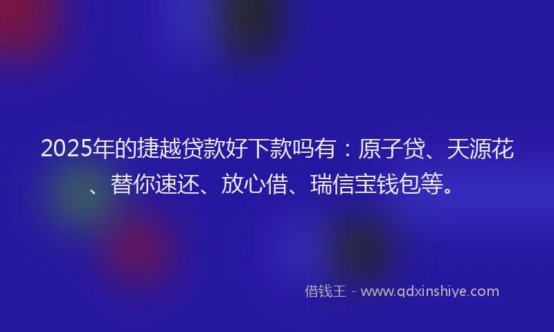 2025年的捷越贷款好下款吗有：原子贷、天源花、替你速还、放心借、瑞信宝钱包等。