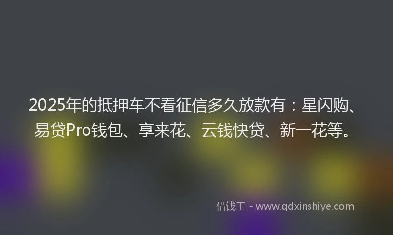 2025年的抵押车不看征信多久放款有：星闪购、易贷Pro钱包、享来花、云钱快贷、新一花等。