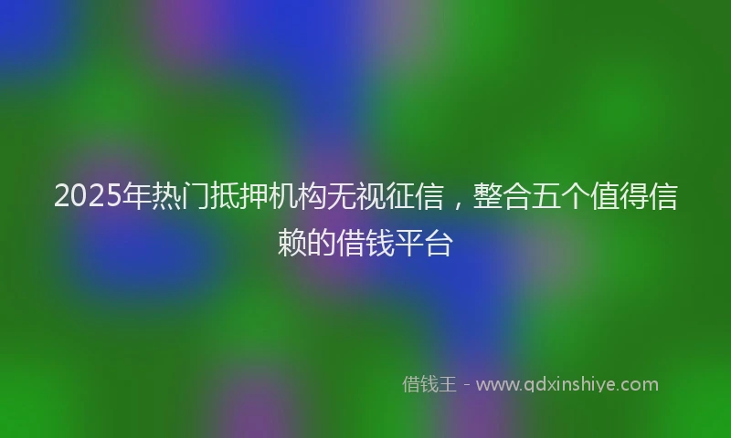 2025年热门抵押机构无视征信，整合五个值得信赖的借钱平台