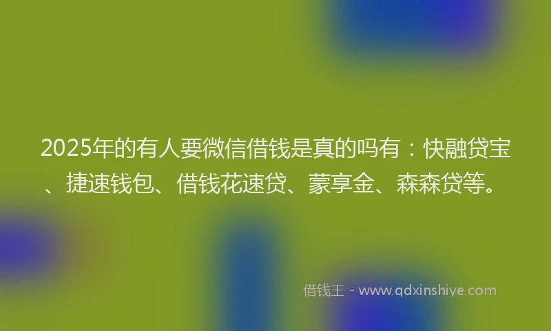 2025年的有人要微信借钱是真的吗有：快融贷宝、捷速钱包、借钱花速贷、蒙享金、森森贷等。