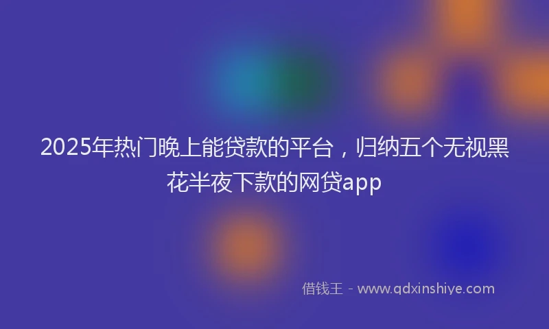 2025年热门晚上能贷款的平台，归纳五个无视黑花半夜下款的网贷app