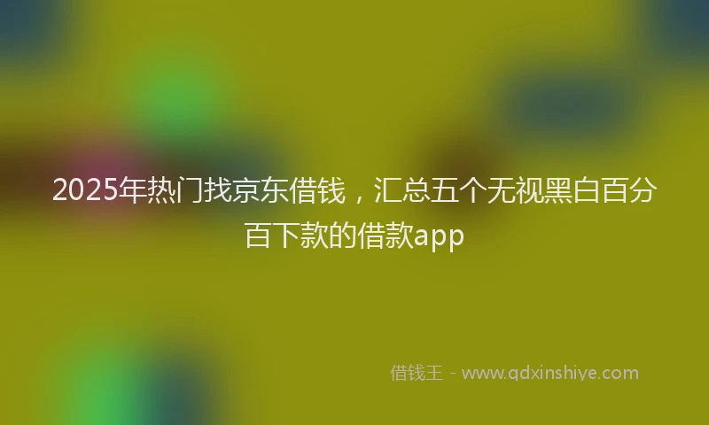 2025年热门找京东借钱，汇总五个无视黑白百分百下款的借款app