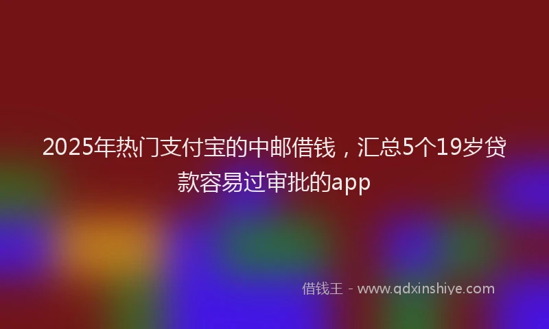 2025年热门支付宝的中邮借钱，汇总5个19岁贷款容易过审批的app