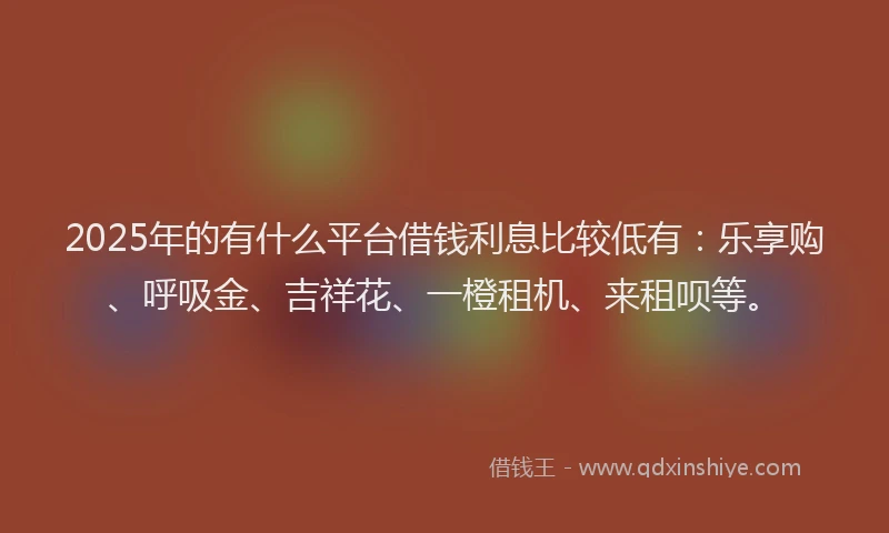 2025年的有什么平台借钱利息比较低有：乐享购、呼吸金、吉祥花、一橙租机、来租呗等。