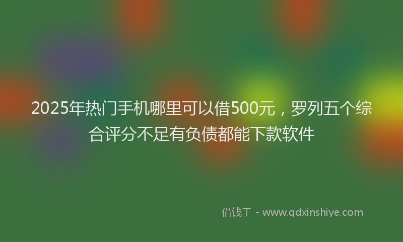 2025年热门手机哪里可以借500元，罗列五个综合评分不足有负债都能下款软件