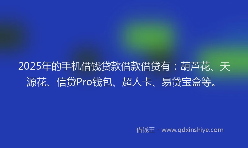 2025年的手机借钱贷款借款借贷有：葫芦花、天源花、信贷Pro钱包、超人卡、易贷宝盒等。