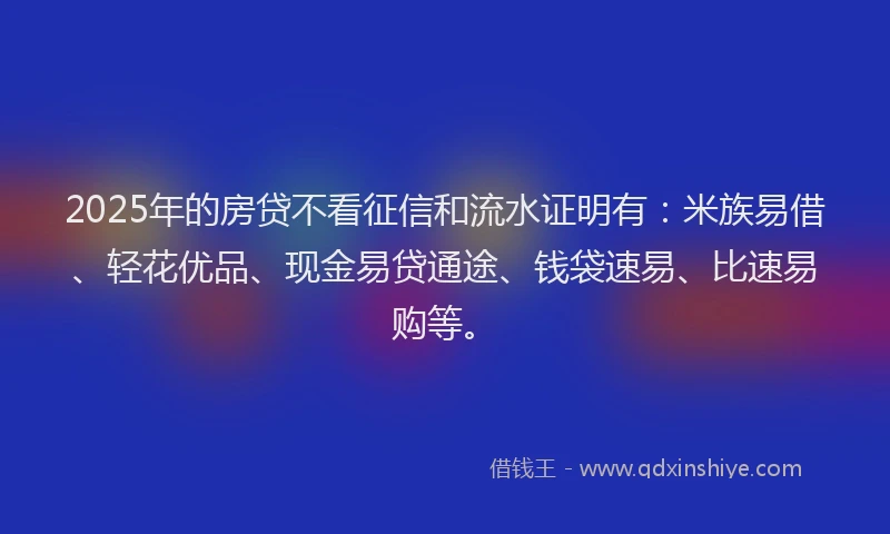 2025年的房贷不看征信和流水证明有：米族易借、轻花优品、现金易贷通途、钱袋速易、比速易购等。