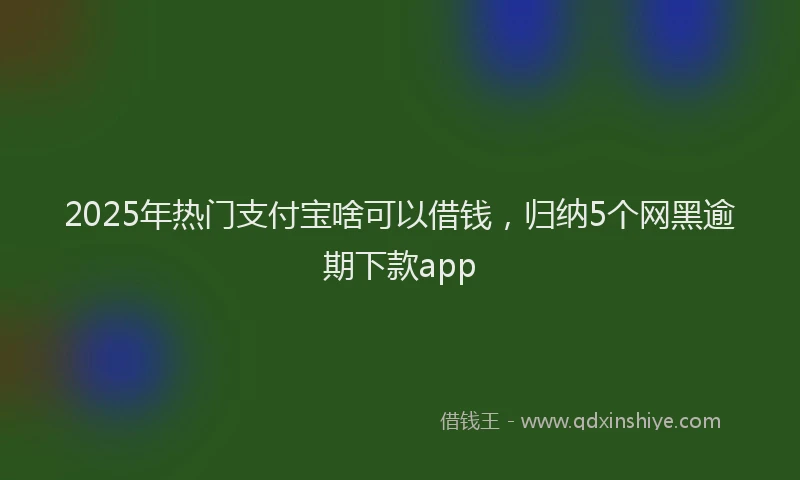 2025年热门支付宝啥可以借钱，归纳5个网黑逾期下款app