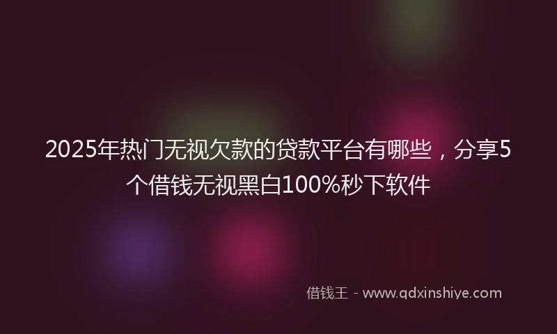 2025年热门无视欠款的贷款平台有哪些，分享5个借钱无视黑白100%秒下软件