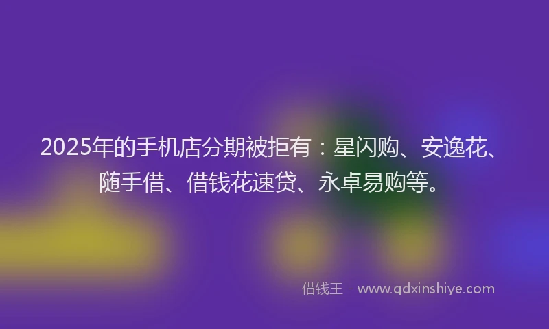 2025年的手机店分期被拒有：星闪购、安逸花、随手借、借钱花速贷、永卓易购等。
