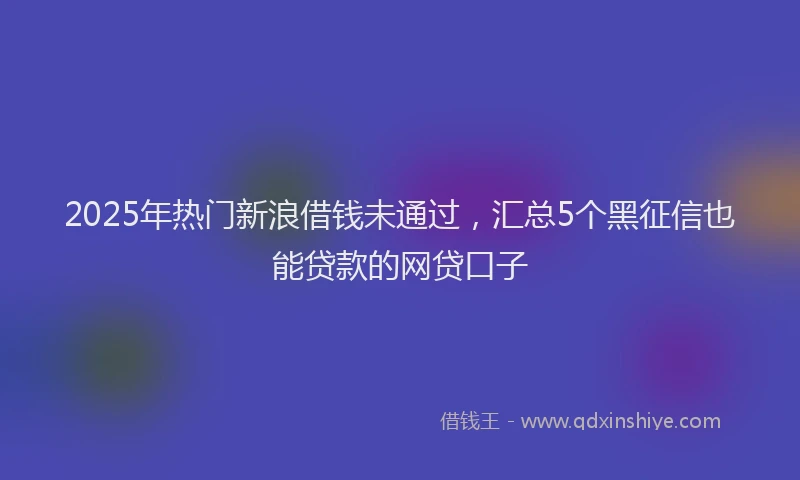 2025年热门新浪借钱未通过，汇总5个黑征信也能贷款的网贷口子