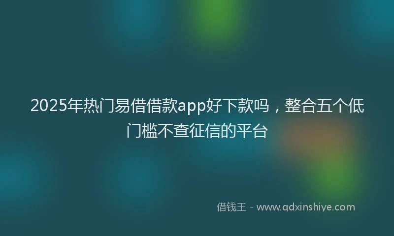 2025年热门易借借款app好下款吗，整合五个低门槛不查征信的平台