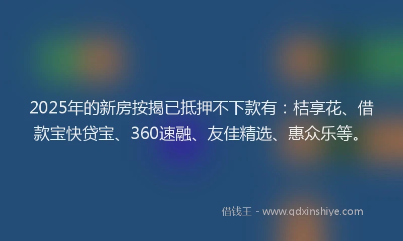 2025年的新房按揭已抵押不下款有：桔享花、借款宝快贷宝、360速融、友佳精选、惠众乐等。