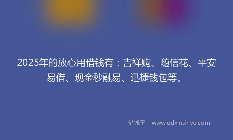 2025年的放心用借钱有：吉祥购、随信花、平安易借、现金秒融易、迅捷钱包等。