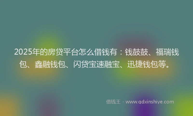 2025年的房贷平台怎么借钱有：钱鼓鼓、福瑞钱包、鑫融钱包、闪贷宝速融宝、迅捷钱包等。