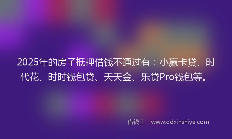 2025年的房子抵押借钱不通过有：小赢卡贷、时代花、时时钱包贷、天天金、乐贷Pro钱包等。