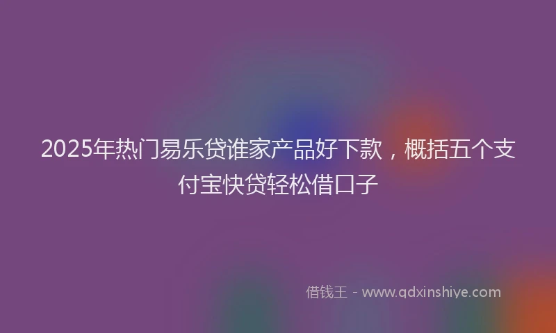 2025年热门易乐贷谁家产品好下款，概括五个支付宝快贷轻松借口子