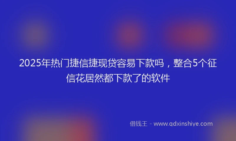 2025年热门捷信捷现贷容易下款吗，整合5个征信花居然都下款了的软件