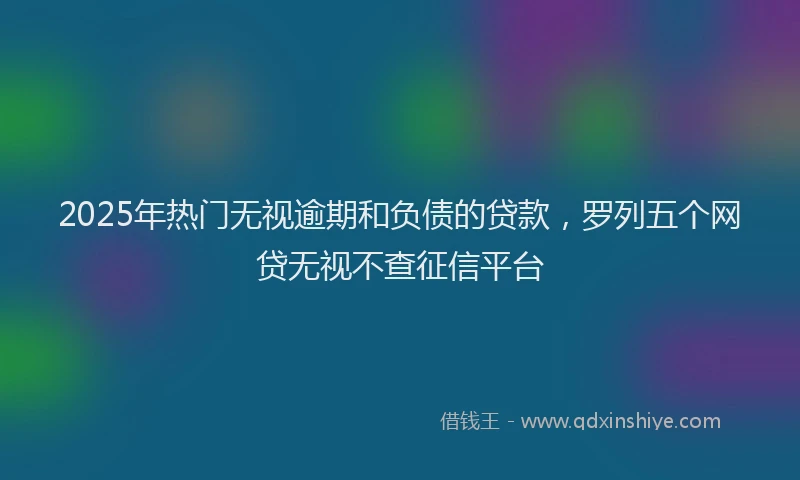 2025年热门无视逾期和负债的贷款，罗列五个网贷无视不查征信平台
