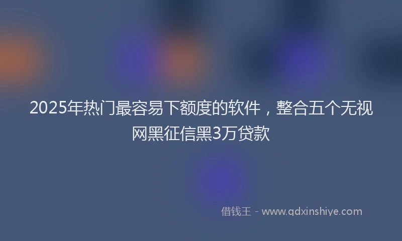 2025年热门最容易下额度的软件，整合五个无视网黑征信黑3万贷款