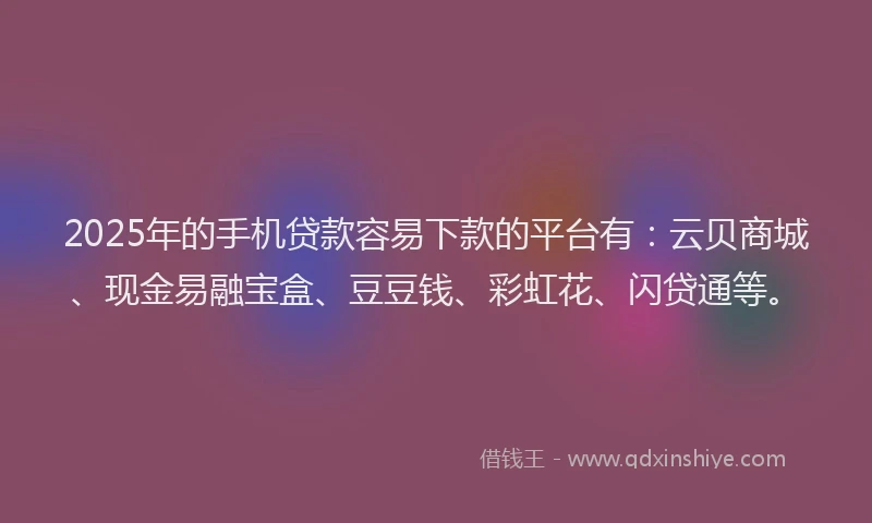 2025年的手机贷款容易下款的平台有：云贝商城、现金易融宝盒、豆豆钱、彩虹花、闪贷通等。