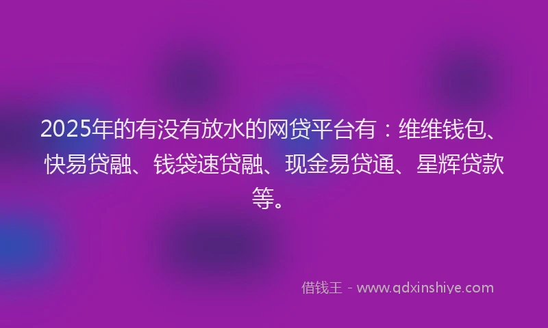 2025年的有没有放水的网贷平台有：维维钱包、快易贷融、钱袋速贷融、现金易贷通、星辉贷款等。