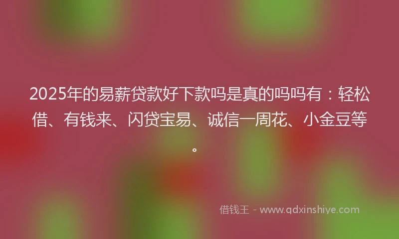 2025年的易薪贷款好下款吗是真的吗吗有：轻松借、有钱来、闪贷宝易、诚信一周花、小金豆等。