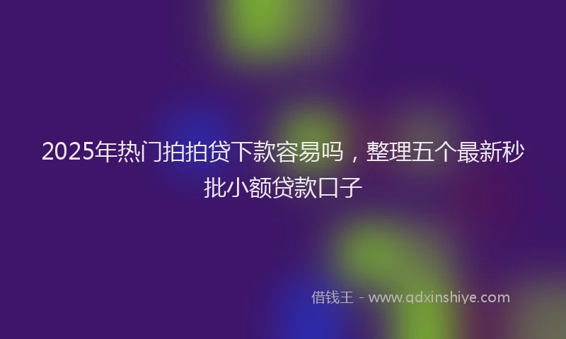 2025年热门拍拍贷下款容易吗，整理五个最新秒批小额贷款口子