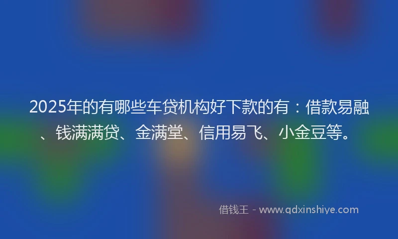 2025年的有哪些车贷机构好下款的有：借款易融、钱满满贷、金满堂、信用易飞、小金豆等。