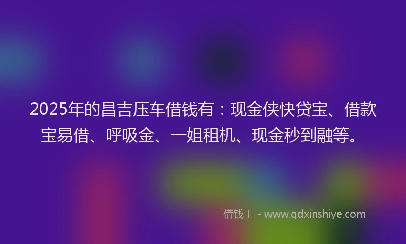 2025年的昌吉压车借钱有：现金侠快贷宝、借款宝易借、呼吸金、一姐租机、现金秒到融等。