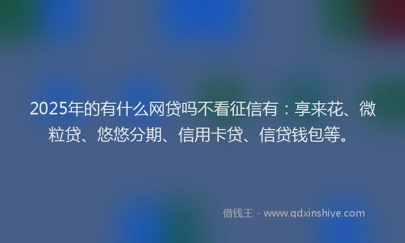 2025年的有什么网贷吗不看征信有：享来花、微粒贷、悠悠分期、信用卡贷、信贷钱包等。