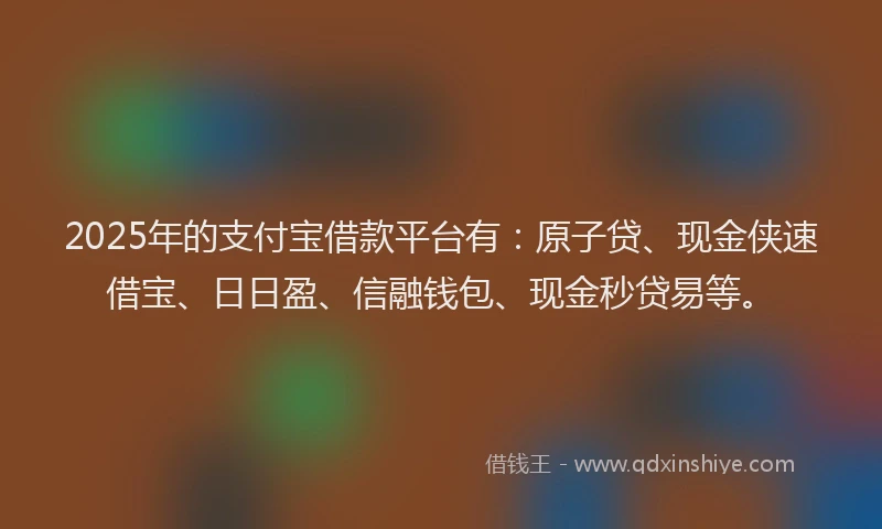 2025年的支付宝借款平台有：原子贷、现金侠速借宝、日日盈、信融钱包、现金秒贷易等。