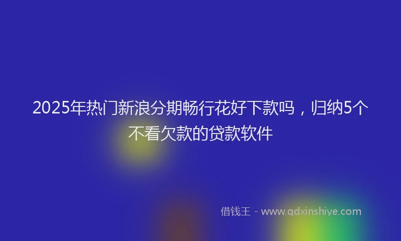 2025年热门新浪分期畅行花好下款吗，归纳5个不看欠款的贷款软件