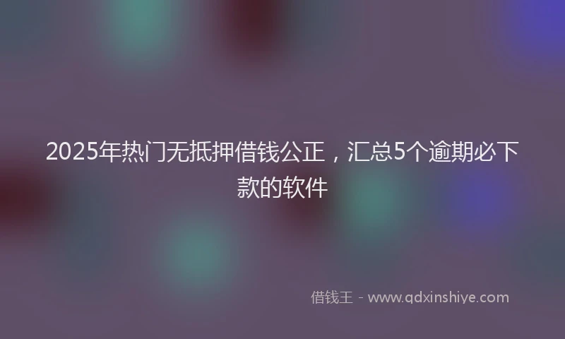 2025年热门无抵押借钱公正，汇总5个逾期必下款的软件