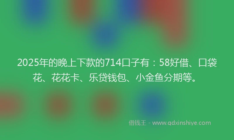 2025年的晚上下款的714口子有：58好借、口袋花、花花卡、乐贷钱包、小金鱼分期等。