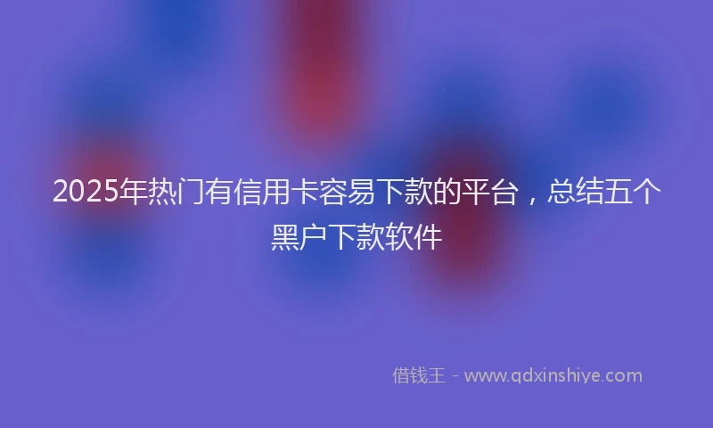 2025年热门有信用卡容易下款的平台，总结五个黑户下款软件