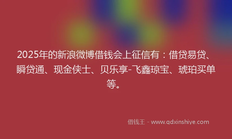 2025年的新浪微博借钱会上征信有：借贷易贷、瞬贷通、现金侠士、贝乐享-飞鑫琼宝、琥珀买单等。
