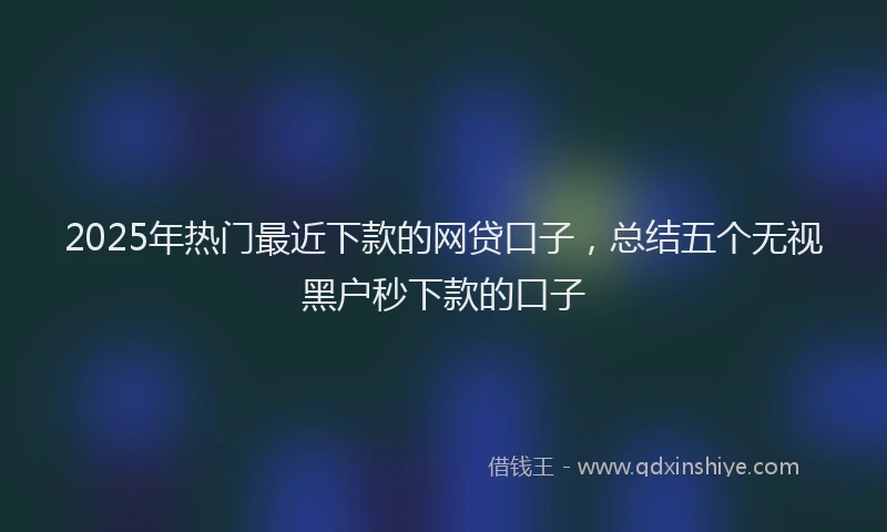 2025年热门最近下款的网贷口子，总结五个无视黑户秒下款的口子