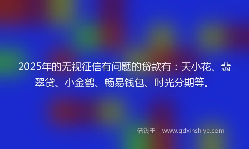 2025年的无视征信有问题的贷款有：天小花、翡翠贷、小金鹤、畅易钱包、时光分期等。