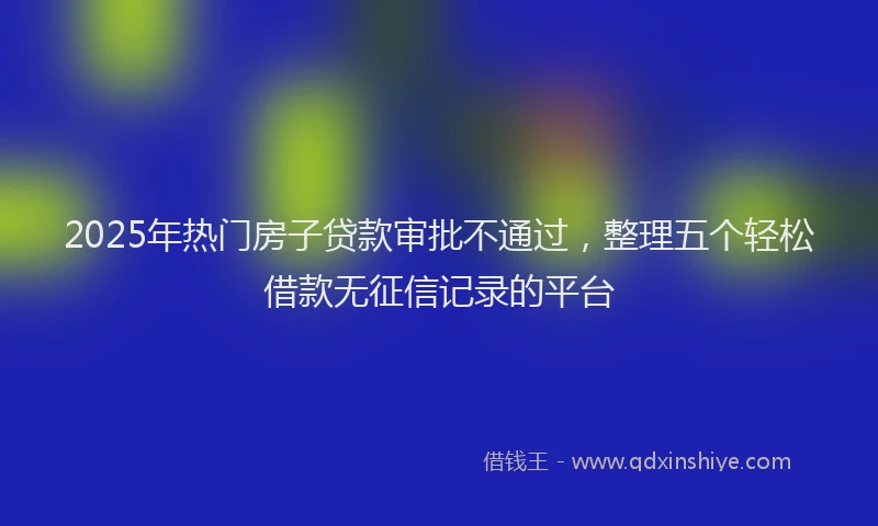 2025年热门房子贷款审批不通过，整理五个轻松借款无征信记录的平台