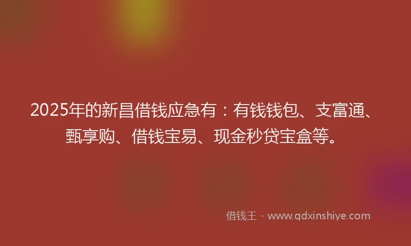 2025年的新昌借钱应急有：有钱钱包、支富通、甄享购、借钱宝易、现金秒贷宝盒等。