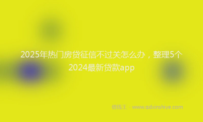 2025年热门房贷征信不过关怎么办，整理5个2024最新贷款app