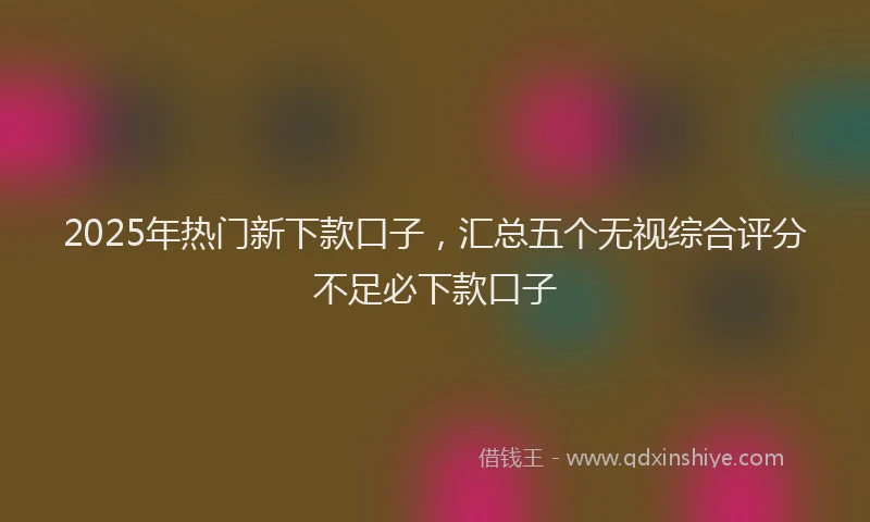 2025年热门新下款口子，汇总五个无视综合评分不足必下款口子