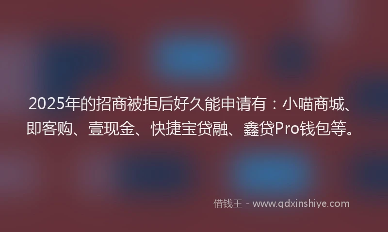 2025年的招商被拒后好久能申请有：小喵商城、即客购、壹现金、快捷宝贷融、鑫贷Pro钱包等。