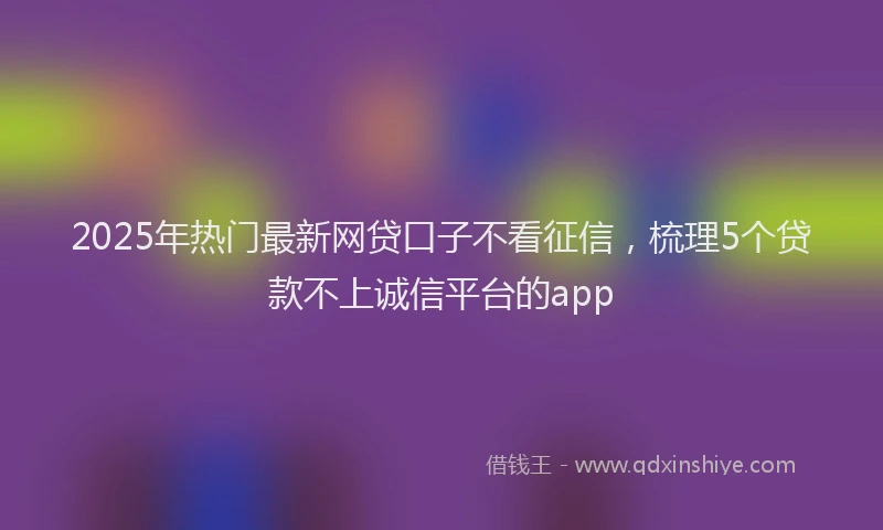 2025年热门最新网贷口子不看征信，梳理5个贷款不上诚信平台的app